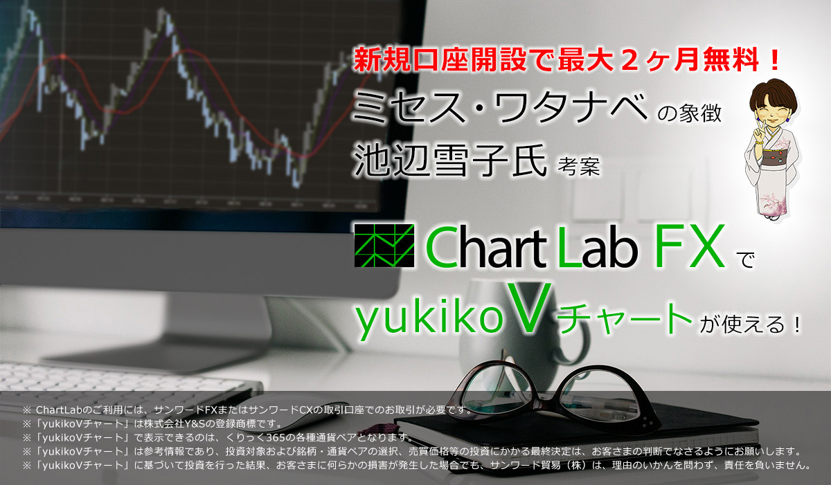 完全無料！ミセス・ワタナベの象徴 池辺雪子氏考案 ChartLab FXでyukikoVチャートが使える！※ ChartLabのご利用には、サンワードFXまたはサンワードCXの取引口座が必要です。※「yukikoVチャート」は株式会社Y&Sの登録商標です。※「yukikoVチャート」で表示できるのは、くりっく３６５の各種通貨ペアとなります。※「yukikoVチャート」は参考情報であり、投資対象および銘柄・通貨ペアの選択、売買価格等の投資にかかる最終決定は、お客さまの判断でなさるようにお願いします。※「yukikoVチャート」に基づいて投資を行った結果、お客さまに何らかの損害が発生した場合でも、サンワード貿易（株）は、理由のいかんを問わず、責任を負いません。