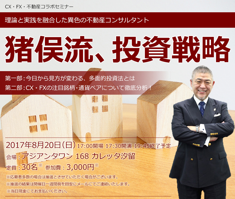 CX・FX・不動産コラボセミナー 理論と実践を融合した異色の不動産コンサルタント 猪俣流、投資戦略 第一部:今日から見方が変わる、多面的投資法とは 第二部:CX・FXの注目銘柄・通貨ペアについて徹底分析! 2017年8月20日(日) 17:00開場 17:30開演 19:45終了予定 会場:アジアンタワン 168 カレッタ汐留 定員:30名 参加費:3,000円 ※応募者多数の場合は抽選とさせていただく場合がございます。※抽選の結果は開催日一週間前を目安にメールにてご連絡いたします。※当日現金にてお支払いください。