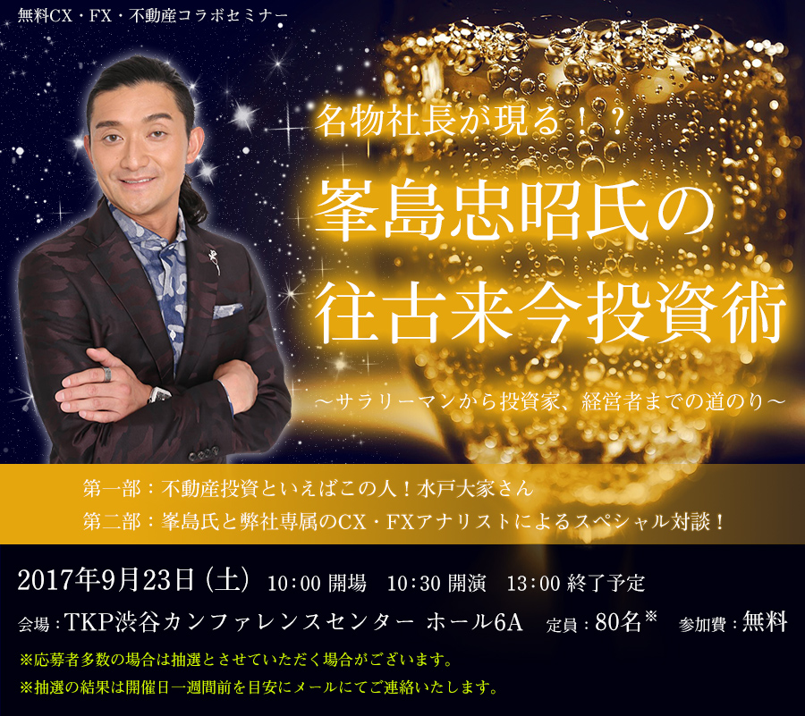 無料CX・FX・不動産コラボセミナー 名物社長が現る 峯島忠昭氏の往古来今投資術 ~サラリーマンから投資家、経営者までの道のり~ 第一部:不動産投資といえばこの人!水戸大家さん 第二部:峯島氏と弊社専属のCX・FXアナリストによるスペシャル対談!2017年9月23日(土)10:00開場 10:30開演 13:00終了予定 会場:TKP渋谷カンファレンスセンター ホール6A 定員:80名 参加費:無料 ※応募者多数の場合は抽選とさせていただく場合がございます。※抽選の結果は開催日一週間前を目安にメールにてご連絡いたします。
