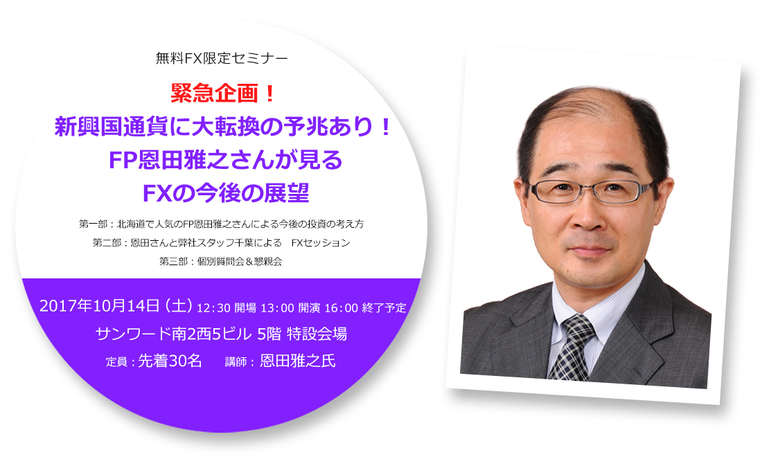無料FX限定セミナー 緊急企画!新興国通貨に大転換の予兆あり!FP恩田雅之さんが見るFXの今後の展望 第一部:北海道で人気のFP恩田雅之さんによる今後の投資の考え方 第二部:恩田さんと弊社スタッフ千葉による FXセッション 第三部:個別質問会&懇親会 2017年10月14日(土)12:30 開場 13:00 開演 16:00 終了予定 サンワード南2西5ビル 5階 特設会場 定員:先着30名 講師:恩田雅之氏