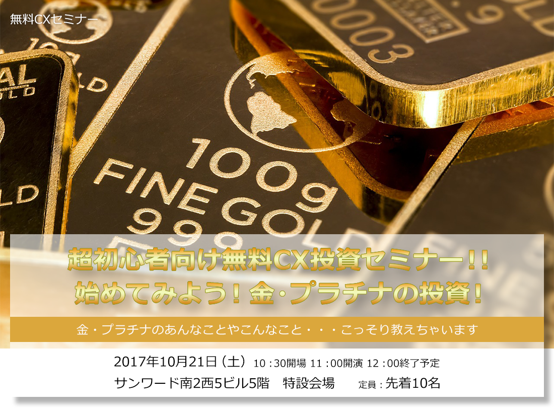 超初心者向け無料CX投資セミナー!!始めてみよう!金・プラチナの投資!金・プラチナのあんなことやこんなこと・・・こっそり教えちゃいます 2017年10月21日(土)10:30開場 11:00開演 12:00終了予定 サンワード南2西5ビル5階 特設会場 定員:先着10名 無料CXセミナー