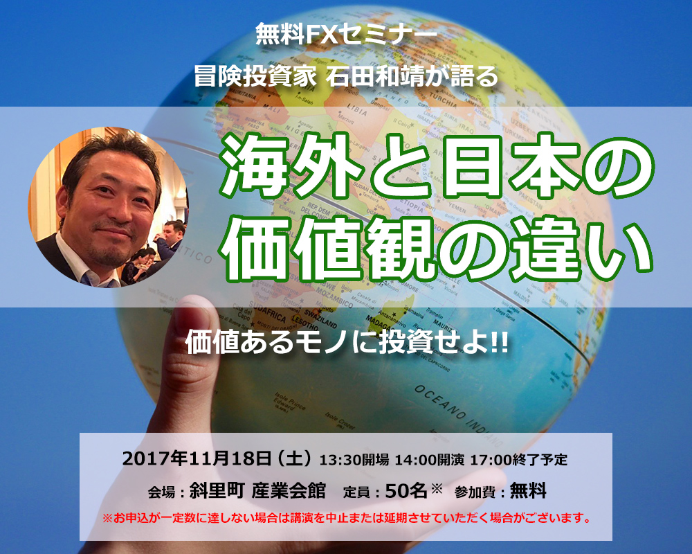無料FXセミナー 冒険投資家 石田和靖が語る 海外と日本の価値観の違い 価値あるモノに投資せよ!! 2017年11月18日(土)13:30開場 14:00開演 17:00終了予定 会場:斜里町 産業会館 定員:50名 参加費:無料 ※お申込が一定数に達しない場合は講演を中止または延期させていただく場合がございます。
