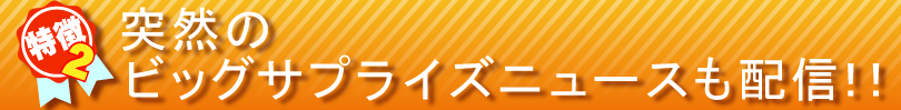 特徴②
突然のビッグサプライズニュースも配信!!
特徴②
突然のビッグサプライズニュースも配信!!