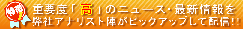 特徴①
重要度「高」のニュース・最新情報を
弊社アナリスト陣がピックアップして配信！！


