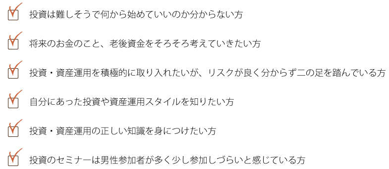 投資は難しそうで何から始めていいのかわからない方、将来のお金のことが不安、老後資金が不安な方、投資資産運用を積極的に取り入れたいが、リスクが心配で二の足を踏んでいる方、自分に合った投資や資産運用スタイルを知りたい方、投資・資産運用の正しい知識を身につけたい方、投資のセミナーは男性参加者が多く少し参加しづらいと感じている方