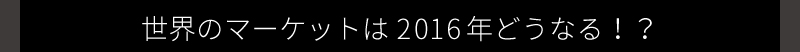 世界のマーケットは2016年どうなる！？