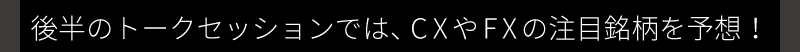 後半のトークセッションでは、CXやFXの注目銘柄を予想！
