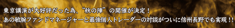 東京講演が大好評だった為、“秋の陣”の開催が決定！
あの敏腕ファンドマネージャーと最強個人トレーダーの対談がついに信州長野でも実現！！