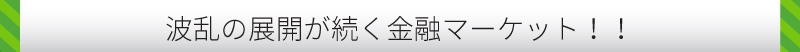波乱の展開が続く金融マーケット！！