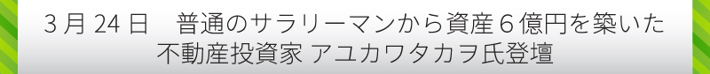 【3月24日　普通のサラリーマンから資産6億円を築いた不動産投資家　アユカワタカヲ氏登壇】
