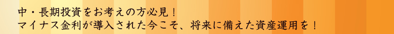 中・長期投資をお考えの方必見！マイナス金利が導入された今こそ、将来に備えた資産運用を！