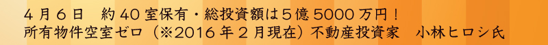 4月6日　約50室保有・総投資額は4億8000万円！所有物件空室ゼロ（※2016年2月現在） 不動産投資家　小林ヒロシ氏