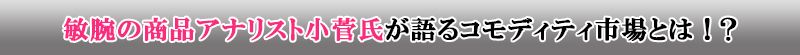 敏腕の商品アナリスト小菅氏が語る市場とは！？
