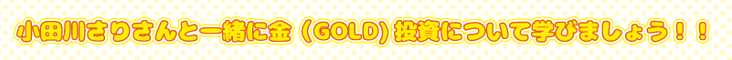 小田川さりさんと一緒に金（GOLD）投資について学びましょう！！