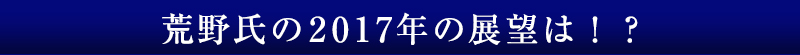 荒野氏の2017年の展望は！？