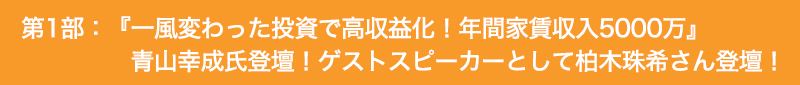 第1部：『一風変わった投資で高収益化！年間家賃収入5000万』青山幸成氏登壇！
　　　　　ゲストスピーカーとして柏木珠希さん登壇！