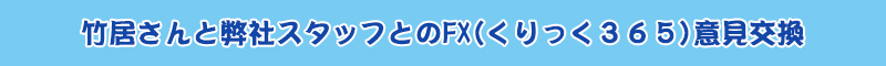 竹居さんと弊社スタッフとのFX(くりっく３６５)意見交換