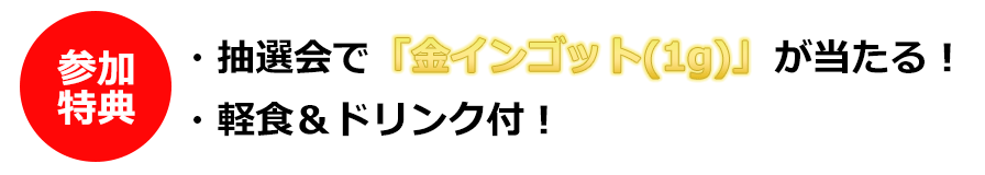 参加特典 ・抽選会で「金インゴット(1g)」が当たる！ ・軽食&ドリンク付