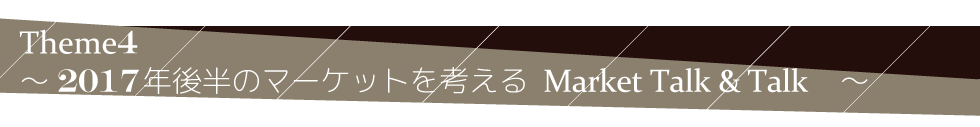 Theme4　～　2017年後半のマーケットを考える　MARKET TALK & TALK　～