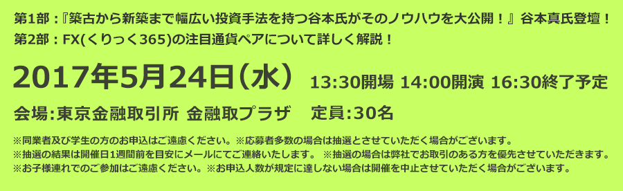 第1部：『築古から新築まで幅広い投資手法を持つ谷本氏がそのノウハウを大公開！』谷本真氏登壇！第2部：FX(くりっく365)の注目通貨ペアについて詳しく解説！2017年5月24日（水）13:30開場 14:00開演 16:30終了予定 会場:東京金融取引所 金融取プラザ 定員:30名 ※同業者及び学生の方のお申込はご遠慮ください。※応募者多数の場合は抽選とさせていただく場合がございます。※抽選の結果は開催日1週間前を目安にメールにてご連絡いたします。※抽選の場合は弊社でお取引のある方を優先させていただきます。※お子様連れでのご参加はご遠慮ください。※お申込人数が規定に達しない場合は開催を中止させていただく場合がございます。