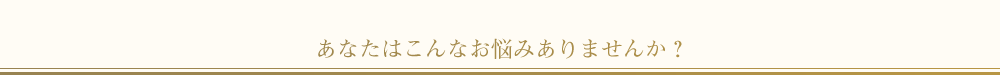 あなたはこんなお悩みありませんか？