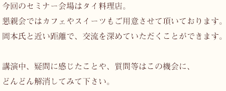 今回のセミナー会場はタイ料理店。懇親会ではカフェやスイーツもご用意させて頂いております。岡本氏と近い距離で、交流を深めていただくことができます。講演中、疑問に感じたことや、質問等はこの機会に、どんどん解消してみて下さい。