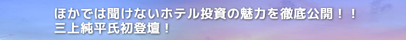 ほかでは聞けないホテル投資の魅力を徹底公開！！　三上純平氏初登壇！