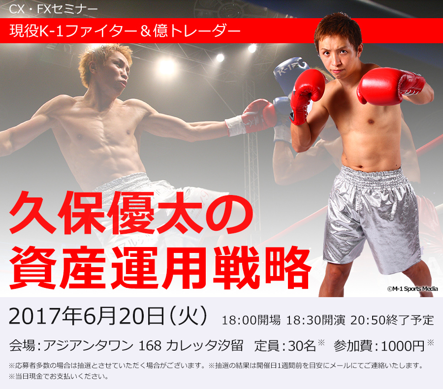 CX・FXセミナー 現役K-1ファイター＆億トレーダー 久保優太の資産運用戦略 2017年6月20日（火） 18:00開場 18:30開演 20:50終了予定 会場:アジアンタワン 168 カレッタ汐留 定員:30名 ※応募者多数の場合は抽選とさせていただく場合がございます。※抽選の結果は開催日1週間前を目安にメールにてご連絡いたします。 参加費:1000円 ※当日現金でお支払いください。