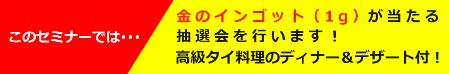 このセミナーでは･･･金のインゴット（1g）が当たる抽選会を行います。高級タイ料理のディナー＆デザート付