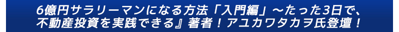 『6億円サラリーマンになる方法「入門編」～たった3日で、不動産投資を実践できる』著者！アユカワタカヲ氏登壇！