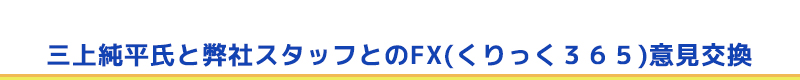 三上純平氏と弊社スタッフとのFX(くりっく３６５)意見交換