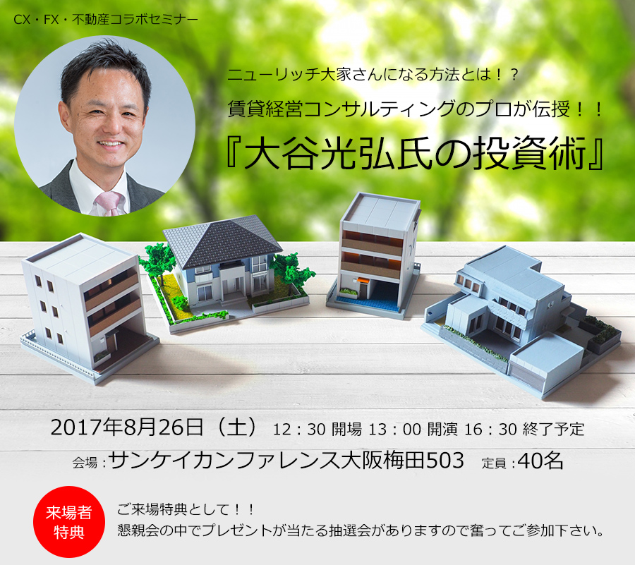 CX・FX・不動産コラボセミナー ニューリッチ大家さんになる方法とは！？賃貸経営コンサルティングのプロが伝授！！『大谷光弘氏の投資術』 2017年8月26日（土）12：30 開場 13：00 開演 16：30 終了予定 会場：サンケイカンファレンス大阪梅田503 定員：40名 来場者特典 ご来場特典として！！懇親会の中でプレゼントが当たる抽選会がありますので奮ってご参加下さい。