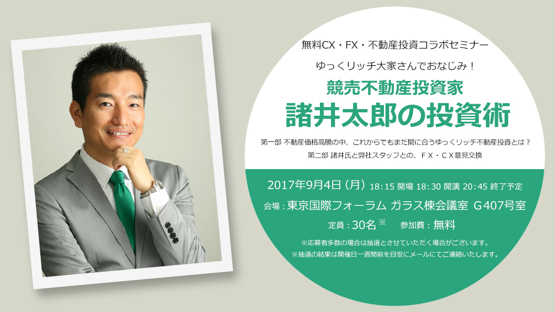 無料CX・FX・不動産投資コラボセミナー ゆっくリッチ大家さんでおなじみ！競売不動産投資家諸井太郎の投資術 第一部 不動産価格高騰の中、これからでもまだ間に合うゆっくリッチ不動産投資とは？第二部 諸井氏と弊社スタッフとの、ＦＸ・ＣＸ意見交換 2017年9月4日（月）18：15 開場 18：30 開演 20：45 終了予定 会場：東京国際フォーラム ガラス棟会議室 Ｇ407号室 定員：30名 参加費：無料 ※応募者多数の場合は抽選とさせていただく場合がございます。※抽選の結果は開催日一週間前を目安にメールにてご連絡したします。