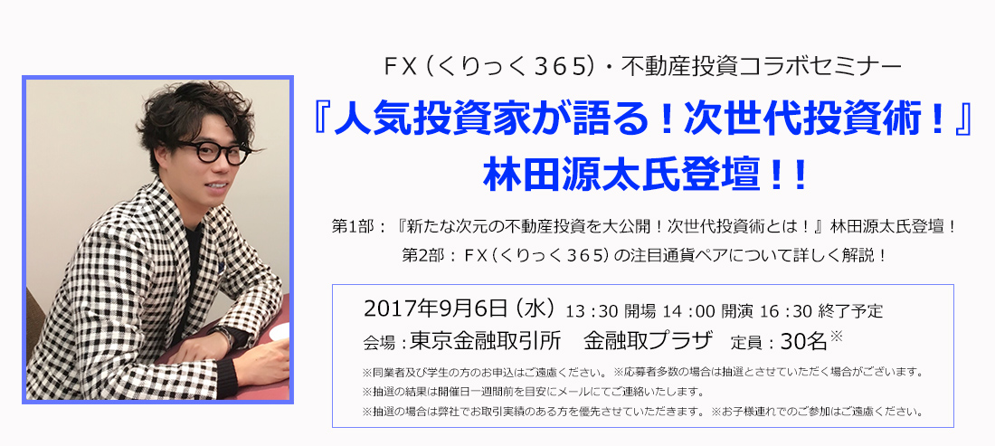 FX（くりっく365）・不動産投資コラボセミナー 『人気投資家が語る！次世代投資術！』 林田源太氏登壇！！第1部：『新たな次元の不動産投資を大公開！次世代投資術とは！』林田源太氏登壇！第2部：ＦＸ（くりっく３６５）の注目通貨ペアについて詳しく解説！2017年9月6日（水）13：30 開場 14：00 開演 16：30 終了予定 会場：東京金融取引所　金融取プラザ 定員：30名 ※同業者及び学生の方のお申込はご遠慮ください。※応募者多数の場合は抽選とさせていただく場合がございます。※抽選の結果は開催日1週間前を目安にメールにてご連絡いたします。 ※抽選の場合は弊社でお取引実績のある方を優先させていただきます。※お子様連れでのご参加はご遠慮ください。