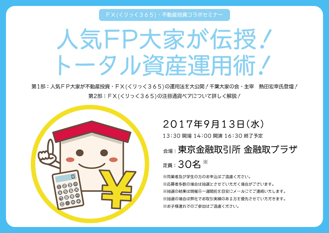 ＦＸ(くりっく365)・不動産投資コラボセミナー 人気FP大家が伝授！トータル資産運用術！第1部：人気FP大家が不動産投資・F(くりっく365)の運用法を大公開！千葉大家の会・主宰　熱田宏幸氏登壇！第2部：FX(くりっく365)の注目通貨ペアについて詳しく解説！2017年9月13日（水）13：30 開場 14：00 開演 16：30 終了予定 会場：東京金融取引所 金融取プラザ 定員：30名 ※同業者及び学生の方のお申込はご遠慮ください。※応募者多数の場合は抽選とさせていただく場合がございます。※抽選の結果は開催日一週間前を目安にメールにてご連絡したします。※抽選の場合は弊社でお取引実績のある方を優先させていただきます。※お子様連れでのご参加はご遠慮ください。