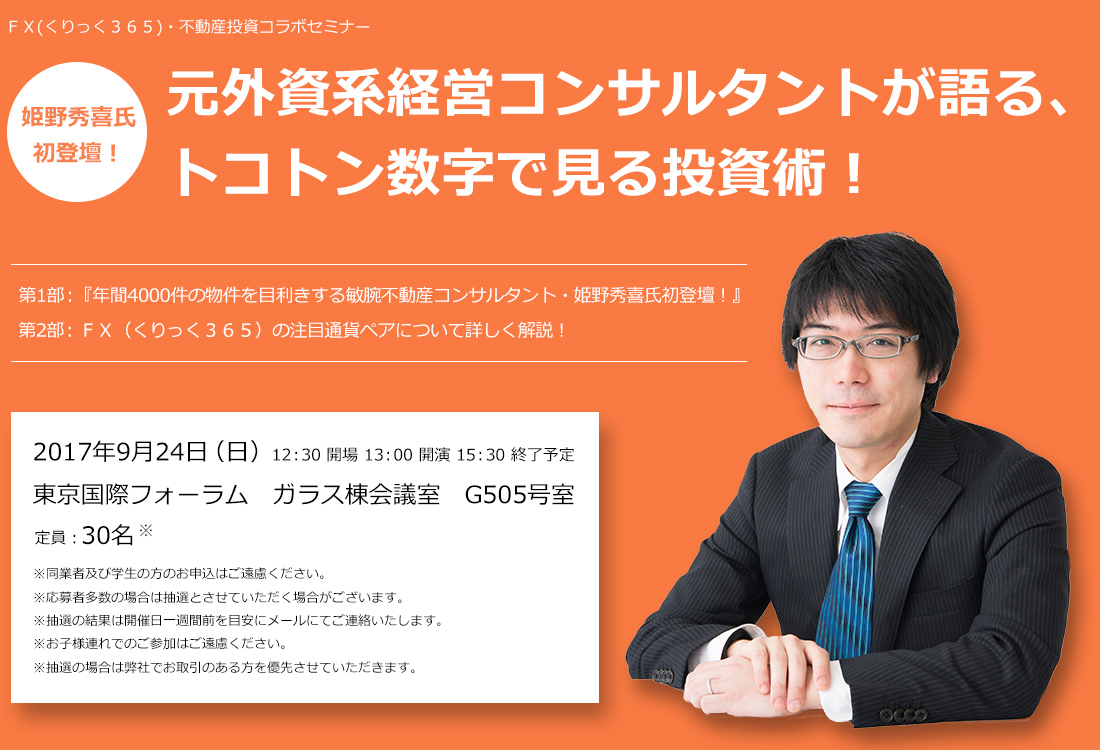 ＦＸ(くりっく３６５)・不動産投資コラボセミナー 姫野秀喜氏初登壇！元外資系経営コンサルタントが語る、トコトン数字で見る投資術！第1部：『年間4000件の物件を目利きする敏腕不動産コンサルタント・姫野秀喜氏初登壇！』第2部：ＦＸ（くりっく３６５）の注目通貨ペアについて詳しく解説！2017年9月24日（日）12：30 開場 13：00 開演 15：30 終了予定 東京国際フォーラム　ガラス棟会議室　G505号室 定員：30名 ※同業者及び学生の方のお申込はご遠慮ください。※応募者多数の場合は抽選とさせていただく場合がございます。※抽選の結果は開催日一週間前を目安にメールにてご連絡いたします。※お子様連れでのご参加はご遠慮ください。※抽選の場合は弊社でお取引のある方を優先させていただきます。