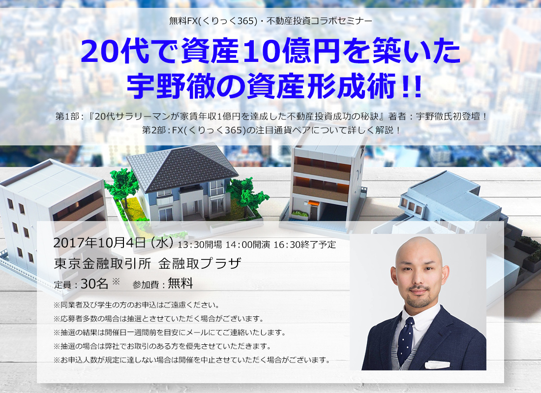 無料FX(くりっく365)・不動産投資コラボセミナー 20代で資産10億円を築いた宇野徹の資産形成術！！第1部：『20代サラリーマンが家賃年収1億円を達成した不動産投資成功の秘訣』著者：宇野徹氏初登壇！第2部：FX(くりっく365)の注目通貨ペアについて詳しく解説！2017年10月4日（水）13：30開場 14：00開演 16：30終了予定 東京金融取引所 金融取プラザ 定員：30名 参加費：無料 ※同業者及び学生の方のお申込はご遠慮ください。※応募者多数の場合は抽選とさせていただく場合がございます。※抽選の結果は開催日一週間前を目安にメールにてご連絡いたします。※抽選の場合は弊社でお取引のある方を優先させていただきます。※お申込人数が規定に達しない場合は開催を中止させていただく場合がございます。
