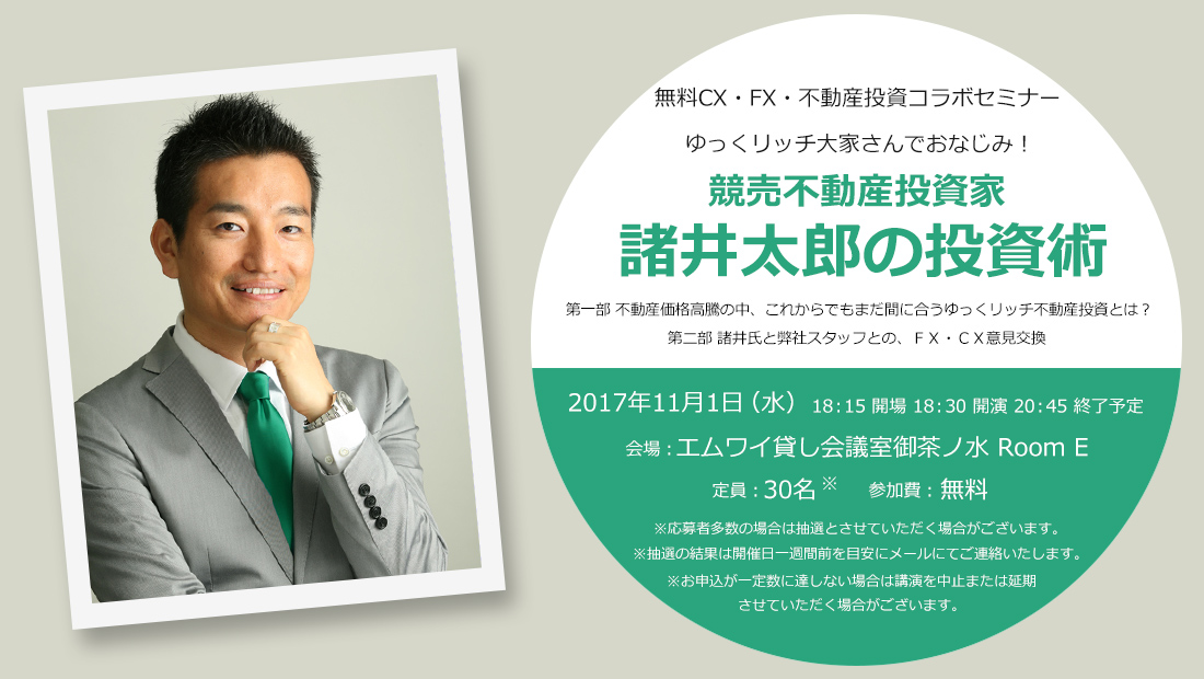 無料CX・FX・不動産投資コラボセミナー ゆっくリッチ大家さんでおなじみ！競売不動産投資家諸井太郎の投資術 第一部 不動産価格高騰の中、これからでもまだ間に合うゆっくリッチ不動産投資とは？第二部 諸井氏と弊社スタッフとの、ＦＸ・ＣＸ意見交換 2017年11月1日（水）18：15 開場 18：30 開演 20：45 終了予定 会場：エムワイ貸し会議室御茶ノ水 Room E 定員：30名 参加費：無料 ※応募者多数の場合は抽選とさせていただく場合がございます。※抽選の結果は開催日一週間前を目安にメールにてご連絡したします。※お申込が一定数に達しない場合は講演を中止または延期させていただく場合がございます。