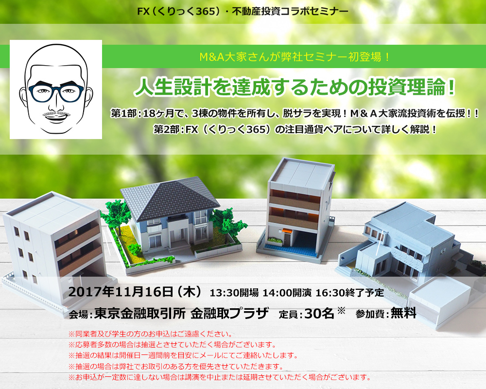 FX（くりっく365）・不動産投資コラボセミナー M&A大家さんが弊社セミナー初登場！人生設計を達成するための投資理論！第1部：18ヶ月で、3棟の物件を所有し、脱サラを実現！Ｍ＆Ａ大家流投資術を伝授！！第2部：FX（くりっく365）の注目通貨ペアについて詳しく解説！2017年11月16日（木）13:30開場 14:00開演 16:30終了予定 会場：東京金融取引所 金融取プラザ 定員：30名 参加費：無料 ※同業者及び学生の方のお申込はご遠慮ください。※応募者多数の場合は抽選とさせていただく場合がございます。※抽選の結果は開催日一週間前を目安にメールにてご連絡いたします。※抽選の場合は弊社でお取引のある方を優先させていただきます。※お申込が一定数に達しない場合は講演を中止または延期させていただく場合がございます。