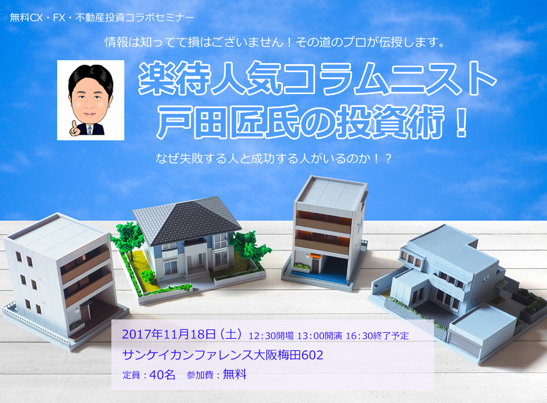 無料CX・FX・不動産投資コラボセミナー 情報は知ってて損はございません！その道のプロが伝授します。楽待人気コラムニスト 戸田匠氏の投資術！なぜ失敗する人と成功する人がいるのか！？2017年11月18日（土）12：30開場 13：00開演 16：30終了予定 サンケイカンファレンス大阪梅田602 定員：40名 参加費：無料
