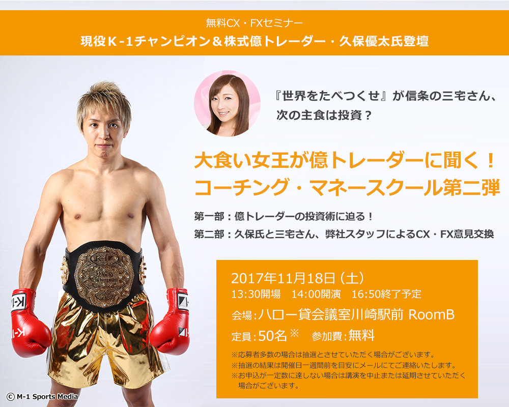 無料CX・FXセミナー 現役Ｋ-1チャンピオン＆株式億トレーダー・久保優太氏登壇 『世界をたべつくせ』が信条の三宅さん、次の主食は投資？ 大食い女王が億トレーダーに聞く！コーチング・マネースクール第二弾 第一部：億トレーダーの投資術に迫る！第二部：久保氏と三宅さん、弊社スタッフによるFX・CX意見交換 2017年11月18日（土）13:30開場 14:00開演 16:50終了予定 会場：ハロー貸会議室川崎駅前 RoomB 定員：50名 参加費：無料 ※応募者多数の場合は抽選とさせていただく場合がございます。※抽選の結果は開催日一週間前を目安にメールにてご連絡いたします。※お申込が一定数に達しない場合は講演を中止または延期させていただく場合がございます。