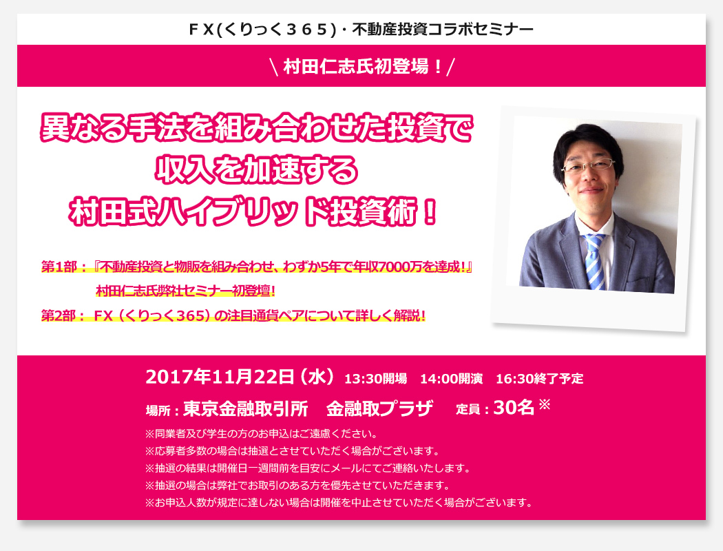 ＦＸ(くりっく３６５)・不動産投資コラボセミナー 異なる手法を組み合わせた投資で収入を加速する村田式ハイブリッド投資術！第1部：『不動産投資と物販を組み合わせ、わずか5年で年収7000万を達成！』村田仁志氏弊社セミナー初登壇！第2部：ＦＸ（くりっく３６５）の注目通貨ペアについて詳しく解説！2017年11月22日（水）13:30開場　14:00開演　16:30終了予定 場所：東京金融取引所　金融取プラザ 定員：30名 ※同業者及び学生の方のお申込はご遠慮ください。※応募者多数の場合は抽選とさせていただく場合がございます。※抽選の結果は開催日一週間前を目安にメールにてご連絡いたします。※お子様連れでのご参加はご遠慮ください。※抽選の場合は弊社でお取引のある方を優先させていただきます。