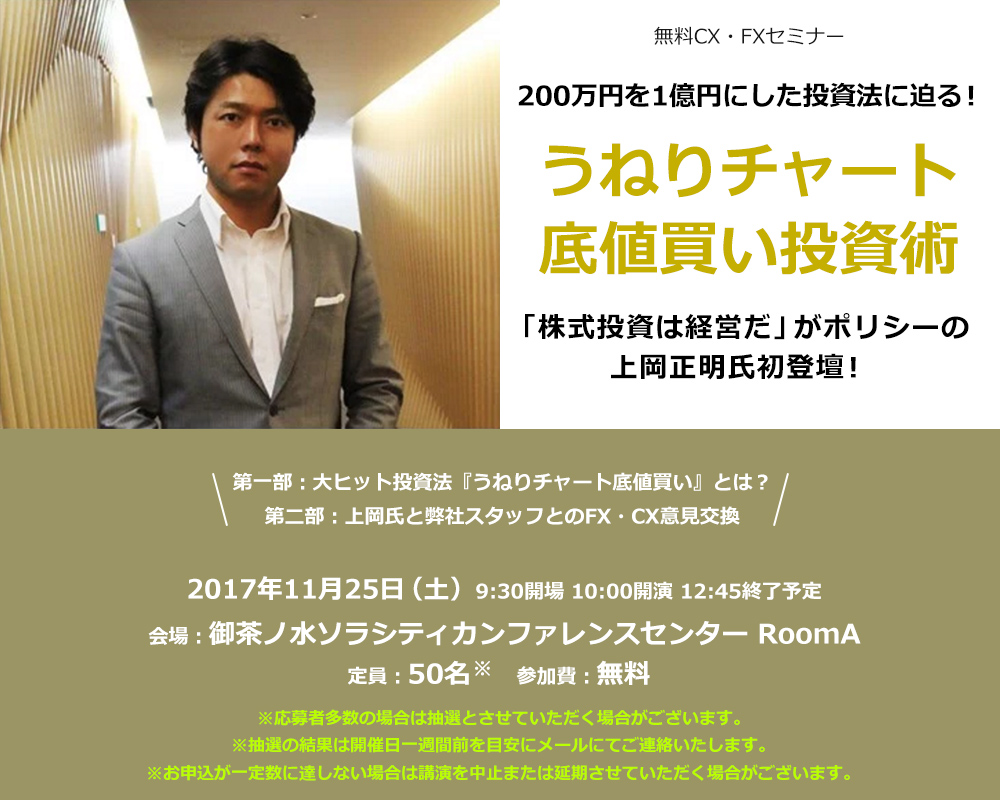 無料CX・FXセミナー 200万円を1億円にした投資法に迫る！うねりチャート底値買い投資術 「株式投資は経営だ」がポリシーの上岡正明氏初登壇！第一部：大ヒット投資法『うねりチャート底値買い』とは？第二部：上岡氏と弊社スタッフとのFX・CX意見交換 2017年11月25日（土）9:30開場 10:00開演３ 12:45終了予定 会場：御茶ノ水ソラシティカンファレンスセンター RoomA 定員：50名 参加費：無料 ※応募者多数の場合は抽選とさせていただく場合がございます。※抽選の結果は開催日一週間前を目安にメールにてご連絡いたします。※お申込が一定数に達しない場合は講演を中止または延期させていただく場合がございます。