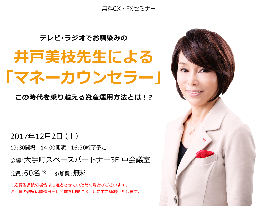 無料CX・FXセミナー テレビ･ラジオでお馴染みの井戸美枝先生による「マネーカウンセラー」この時代を乗り越える資産運用方法とは！？ 2017年12月2日（土）13:30開場 14:00開演 16:30終了予定 会場：大手町スペースパートナー3F 中会議室 定員：60名 参加費：無料 ※応募者多数の場合は抽選とさせていただく場合がございます。※抽選の結果は開催日一週間前を目安にメールにてご連絡いたします。