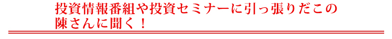 投資情報番組や投資セミナーに引っ張りだこの陳さんに聞く！