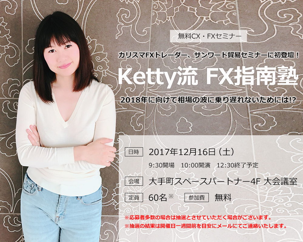 無料CX・FXセミナー カリスマFXトレーダー、サンワード貿易セミナーに初登壇！Ketty流 FX指南塾 2018年に向けて相場の波に乗り遅れないためには!?日時 2017年12月16日（土）9:30開場　10:00開演　12:30終了予定 会場 大手町スペースパートナー4F 大会議室 定員 60名 参加費 無料 ※応募者多数の場合は抽選とさせていただく場合がございます。※抽選の結果は開催日一週間前を目安にメールにてご連絡いたします。