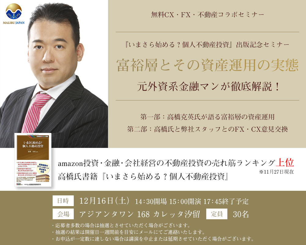 無料CX・FX・不動産コラボセミナー 『いまさら始める？個人不動産投資』出版記念セミナー 富裕層とその資産運用の実態 元外資系金融マンが徹底解説！第一部：高橋克英氏が語る富裕層の資産運用 第二部：高橋氏と弊社スタッフとのFX・CX意見交換 amazon投資・金融・会社経営の不動産投資の売れ筋ランキング上位 ※11月27日現在 高橋氏書籍『いまさら始める？個人不動産投資』日時 12月16日（土）14：30開場 15：00開演 17：45終了予定 会場 アジアンタワン 168 カレッタ汐留 定貟 30名 ・応募者多数の場合は抽選とさせていただく場合がございます。・抽選の結果は開催日一週間前を目安にメールにてご連絡いたします。・お申込が一定数に達しない場合は講演を中止または延期させていただく場合がございます。