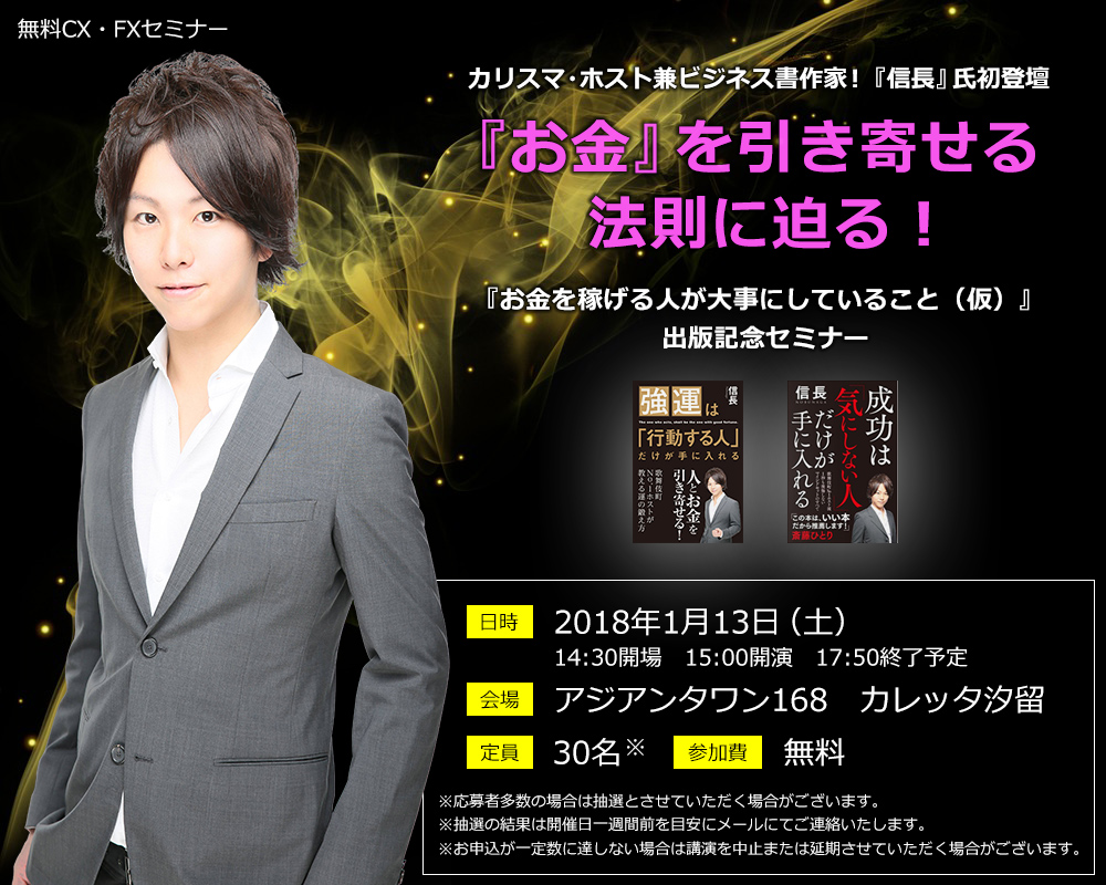 無料CX・FXセミナー カリスマ・ホスト兼ビジネス書作家!『信長』氏初登壇 『お金』を引き寄せる法則に迫る!『お金を稼げる人が大事にしていること(仮)』出版記念セミナー 日時 2018年1月13日(土)14:30開場 15:00開演 17:50終了予定 会場 アジアンタワン168 カレッタ汐留 定員 30名 参加費 無料 ※応募者多数の場合は抽選とさせていただく場合がございます。※抽選の結果は開催日一週間前を目安にメールにてご連絡いたします。※お申込が一定数に達しない場合は講演を中止または延期させていただく場合がございます。