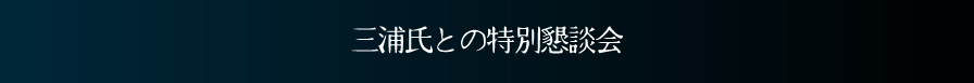 【三浦氏との特別懇談会】