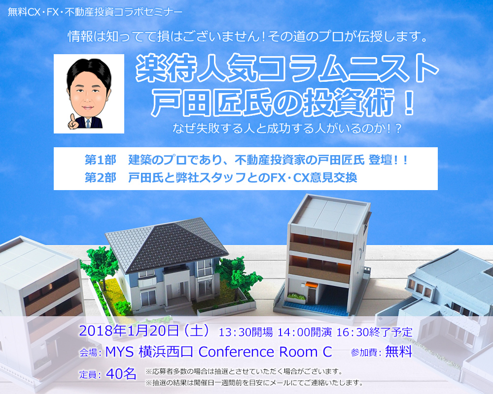 無料CX・FX・不動産投資コラボセミナー 情報は知ってて損はございません！その道のプロが伝授します。楽待人気コラムニスト 戸田匠氏の投資術！なぜ失敗する人と成功する人がいるのか！？第1部　建築のプロであり、不動産投資家の戸田匠氏　登壇！！第2部　戸田氏と弊社スタッフとのFX・CX意見交換 2018年1月20日（土）13：30開場 14：00開演 16：30終了予定 会場：MYS 横浜西口 Conference Room C 参加費：無料 定員：40名 ※応募者多数の場合は抽選とさせていただく場合がございます。※抽選の結果は開催日一週間前を目安にメールにてご連絡いたします。